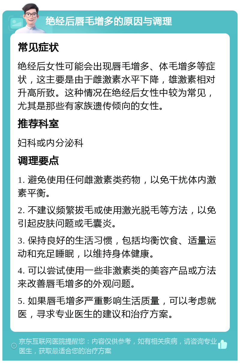 绝经后唇毛增多的原因与调理 常见症状 绝经后女性可能会出现唇毛增多、体毛增多等症状，这主要是由于雌激素水平下降，雄激素相对升高所致。这种情况在绝经后女性中较为常见，尤其是那些有家族遗传倾向的女性。 推荐科室 妇科或内分泌科 调理要点 1. 避免使用任何雌激素类药物，以免干扰体内激素平衡。 2. 不建议频繁拔毛或使用激光脱毛等方法，以免引起皮肤问题或毛囊炎。 3. 保持良好的生活习惯，包括均衡饮食、适量运动和充足睡眠，以维持身体健康。 4. 可以尝试使用一些非激素类的美容产品或方法来改善唇毛增多的外观问题。 5. 如果唇毛增多严重影响生活质量，可以考虑就医，寻求专业医生的建议和治疗方案。