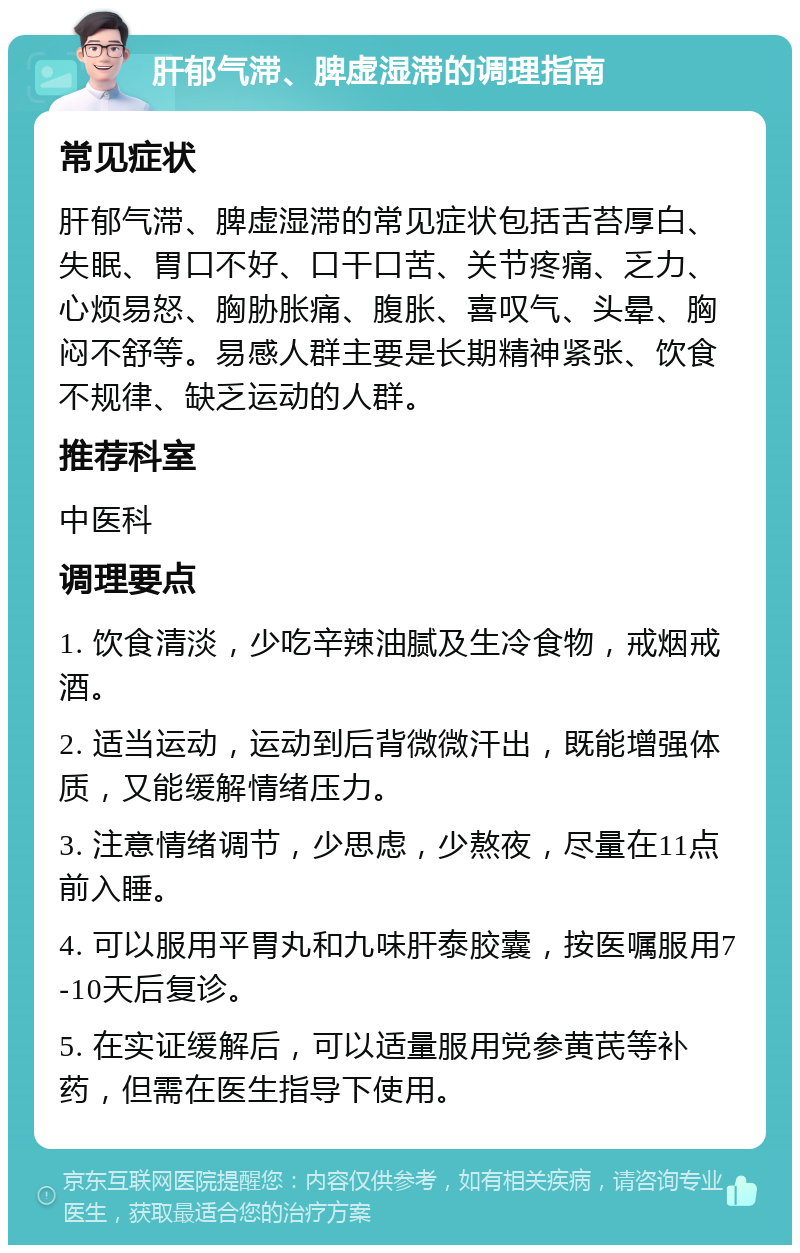 肝郁气滞、脾虚湿滞的调理指南 常见症状 肝郁气滞、脾虚湿滞的常见症状包括舌苔厚白、失眠、胃口不好、口干口苦、关节疼痛、乏力、心烦易怒、胸胁胀痛、腹胀、喜叹气、头晕、胸闷不舒等。易感人群主要是长期精神紧张、饮食不规律、缺乏运动的人群。 推荐科室 中医科 调理要点 1. 饮食清淡，少吃辛辣油腻及生冷食物，戒烟戒酒。 2. 适当运动，运动到后背微微汗出，既能增强体质，又能缓解情绪压力。 3. 注意情绪调节，少思虑，少熬夜，尽量在11点前入睡。 4. 可以服用平胃丸和九味肝泰胶囊，按医嘱服用7-10天后复诊。 5. 在实证缓解后，可以适量服用党参黄芪等补药，但需在医生指导下使用。