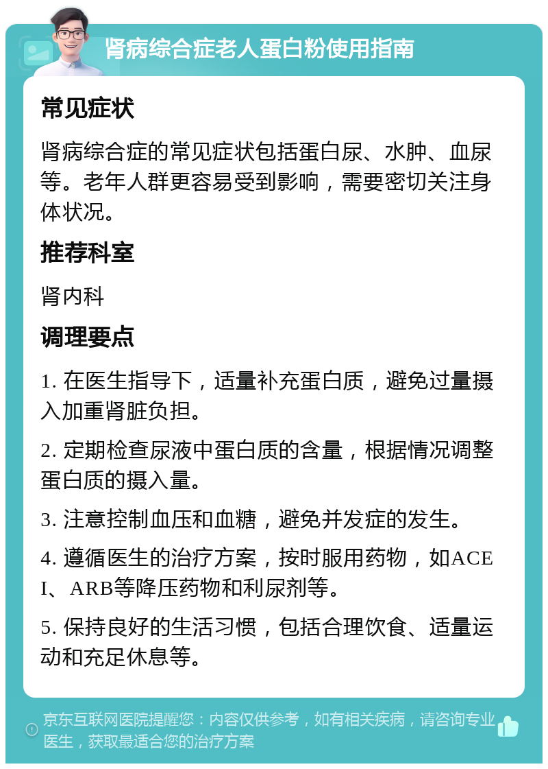 肾病综合症老人蛋白粉使用指南 常见症状 肾病综合症的常见症状包括蛋白尿、水肿、血尿等。老年人群更容易受到影响，需要密切关注身体状况。 推荐科室 肾内科 调理要点 1. 在医生指导下，适量补充蛋白质，避免过量摄入加重肾脏负担。 2. 定期检查尿液中蛋白质的含量，根据情况调整蛋白质的摄入量。 3. 注意控制血压和血糖，避免并发症的发生。 4. 遵循医生的治疗方案，按时服用药物，如ACEI、ARB等降压药物和利尿剂等。 5. 保持良好的生活习惯，包括合理饮食、适量运动和充足休息等。