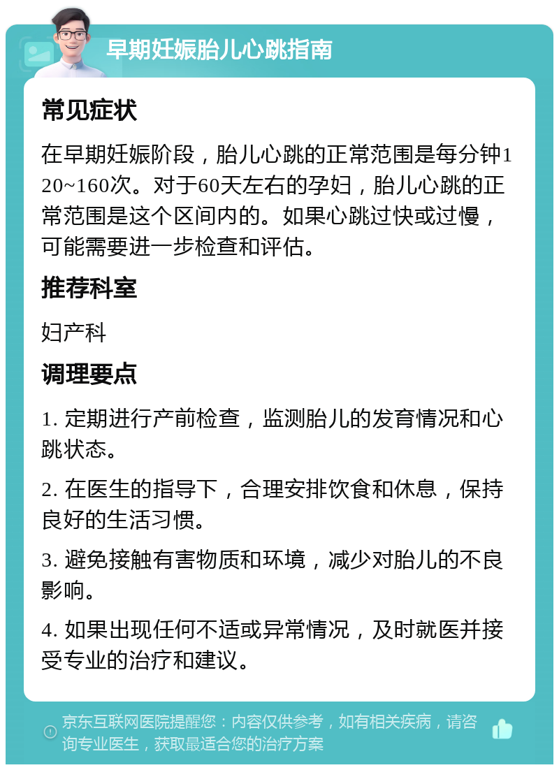 早期妊娠胎儿心跳指南 常见症状 在早期妊娠阶段，胎儿心跳的正常范围是每分钟120~160次。对于60天左右的孕妇，胎儿心跳的正常范围是这个区间内的。如果心跳过快或过慢，可能需要进一步检查和评估。 推荐科室 妇产科 调理要点 1. 定期进行产前检查，监测胎儿的发育情况和心跳状态。 2. 在医生的指导下，合理安排饮食和休息，保持良好的生活习惯。 3. 避免接触有害物质和环境，减少对胎儿的不良影响。 4. 如果出现任何不适或异常情况，及时就医并接受专业的治疗和建议。