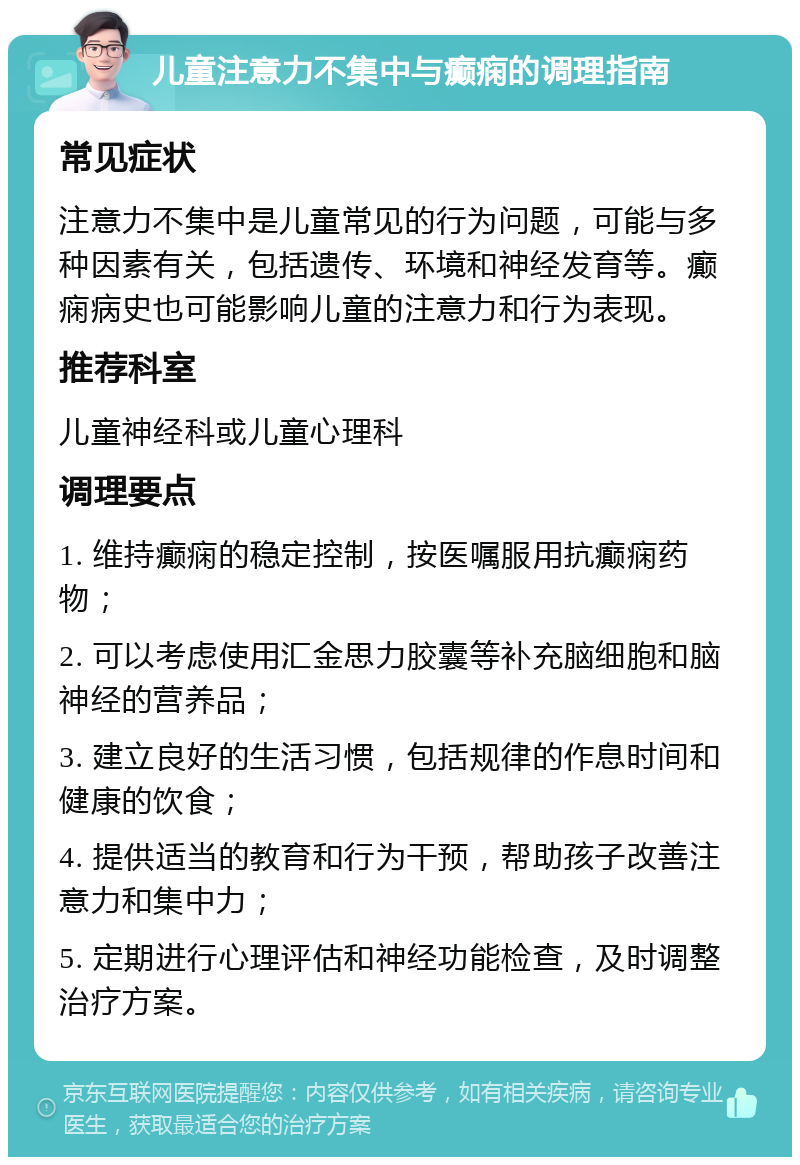 儿童注意力不集中与癫痫的调理指南 常见症状 注意力不集中是儿童常见的行为问题，可能与多种因素有关，包括遗传、环境和神经发育等。癫痫病史也可能影响儿童的注意力和行为表现。 推荐科室 儿童神经科或儿童心理科 调理要点 1. 维持癫痫的稳定控制，按医嘱服用抗癫痫药物； 2. 可以考虑使用汇金思力胶囊等补充脑细胞和脑神经的营养品； 3. 建立良好的生活习惯，包括规律的作息时间和健康的饮食； 4. 提供适当的教育和行为干预，帮助孩子改善注意力和集中力； 5. 定期进行心理评估和神经功能检查，及时调整治疗方案。