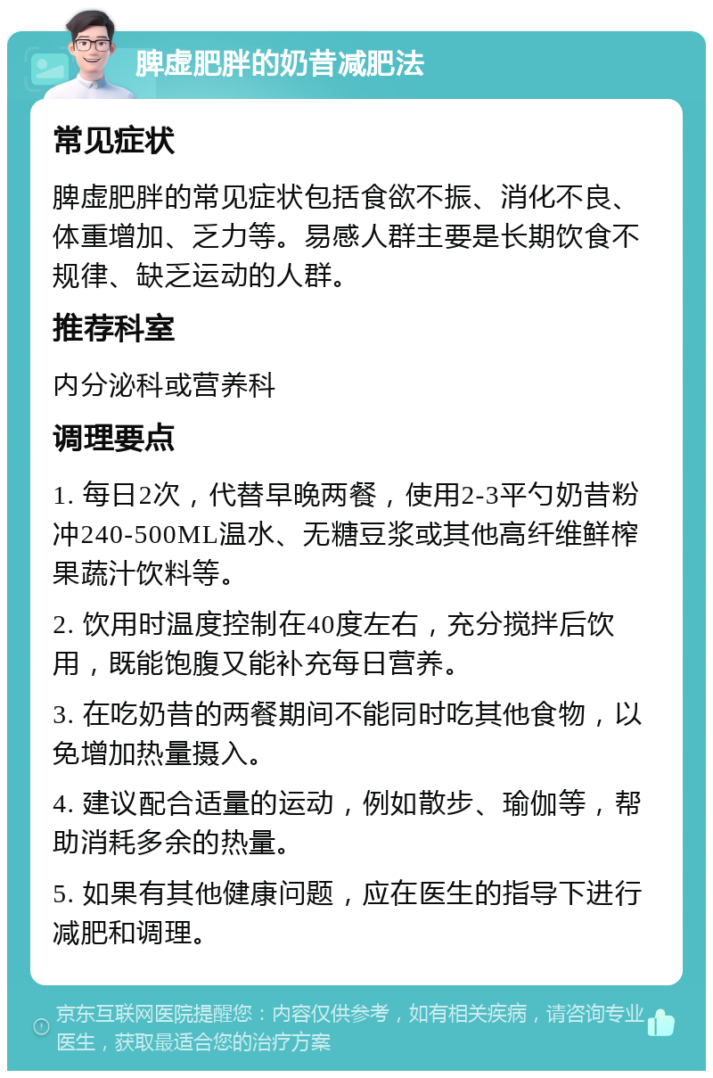 脾虚肥胖的奶昔减肥法 常见症状 脾虚肥胖的常见症状包括食欲不振、消化不良、体重增加、乏力等。易感人群主要是长期饮食不规律、缺乏运动的人群。 推荐科室 内分泌科或营养科 调理要点 1. 每日2次，代替早晚两餐，使用2-3平勺奶昔粉冲240-500ML温水、无糖豆浆或其他高纤维鲜榨果蔬汁饮料等。 2. 饮用时温度控制在40度左右，充分搅拌后饮用，既能饱腹又能补充每日营养。 3. 在吃奶昔的两餐期间不能同时吃其他食物，以免增加热量摄入。 4. 建议配合适量的运动，例如散步、瑜伽等，帮助消耗多余的热量。 5. 如果有其他健康问题，应在医生的指导下进行减肥和调理。