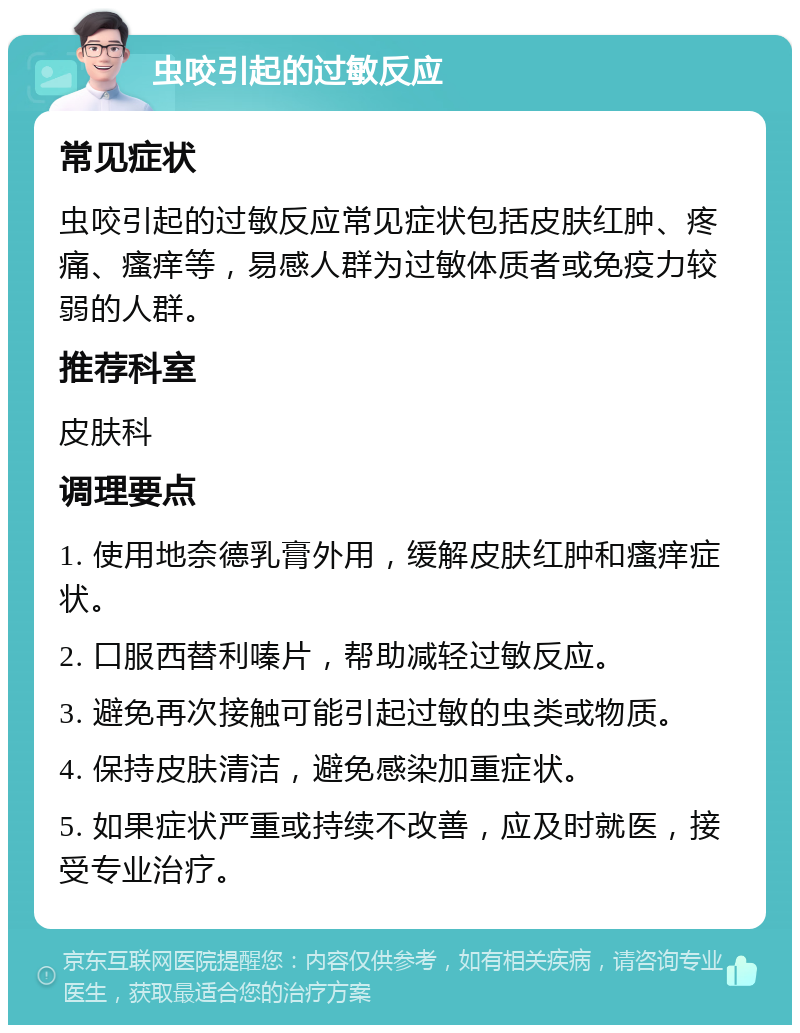 虫咬引起的过敏反应 常见症状 虫咬引起的过敏反应常见症状包括皮肤红肿、疼痛、瘙痒等，易感人群为过敏体质者或免疫力较弱的人群。 推荐科室 皮肤科 调理要点 1. 使用地奈德乳膏外用，缓解皮肤红肿和瘙痒症状。 2. 口服西替利嗪片，帮助减轻过敏反应。 3. 避免再次接触可能引起过敏的虫类或物质。 4. 保持皮肤清洁，避免感染加重症状。 5. 如果症状严重或持续不改善，应及时就医，接受专业治疗。