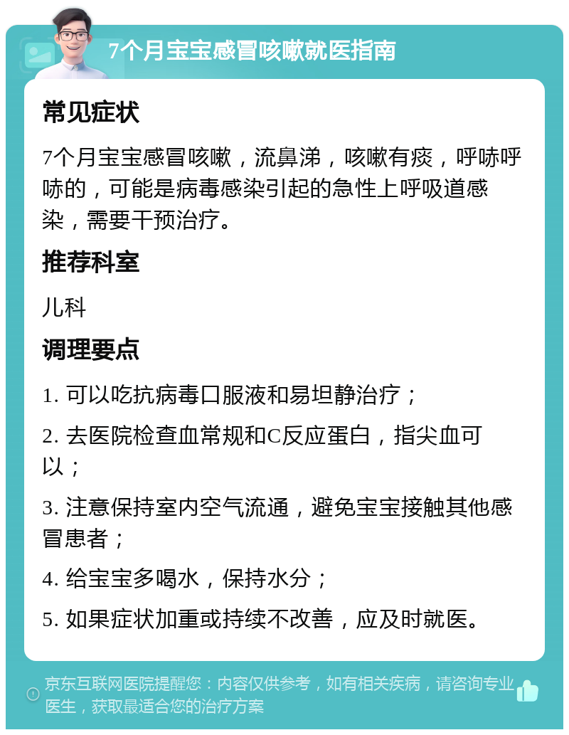 7个月宝宝感冒咳嗽就医指南 常见症状 7个月宝宝感冒咳嗽，流鼻涕，咳嗽有痰，呼哧呼哧的，可能是病毒感染引起的急性上呼吸道感染，需要干预治疗。 推荐科室 儿科 调理要点 1. 可以吃抗病毒口服液和易坦静治疗； 2. 去医院检查血常规和C反应蛋白，指尖血可以； 3. 注意保持室内空气流通，避免宝宝接触其他感冒患者； 4. 给宝宝多喝水，保持水分； 5. 如果症状加重或持续不改善，应及时就医。