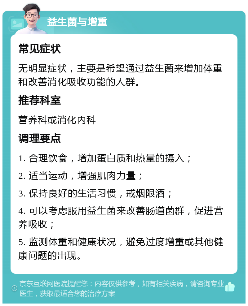 益生菌与增重 常见症状 无明显症状，主要是希望通过益生菌来增加体重和改善消化吸收功能的人群。 推荐科室 营养科或消化内科 调理要点 1. 合理饮食，增加蛋白质和热量的摄入； 2. 适当运动，增强肌肉力量； 3. 保持良好的生活习惯，戒烟限酒； 4. 可以考虑服用益生菌来改善肠道菌群，促进营养吸收； 5. 监测体重和健康状况，避免过度增重或其他健康问题的出现。