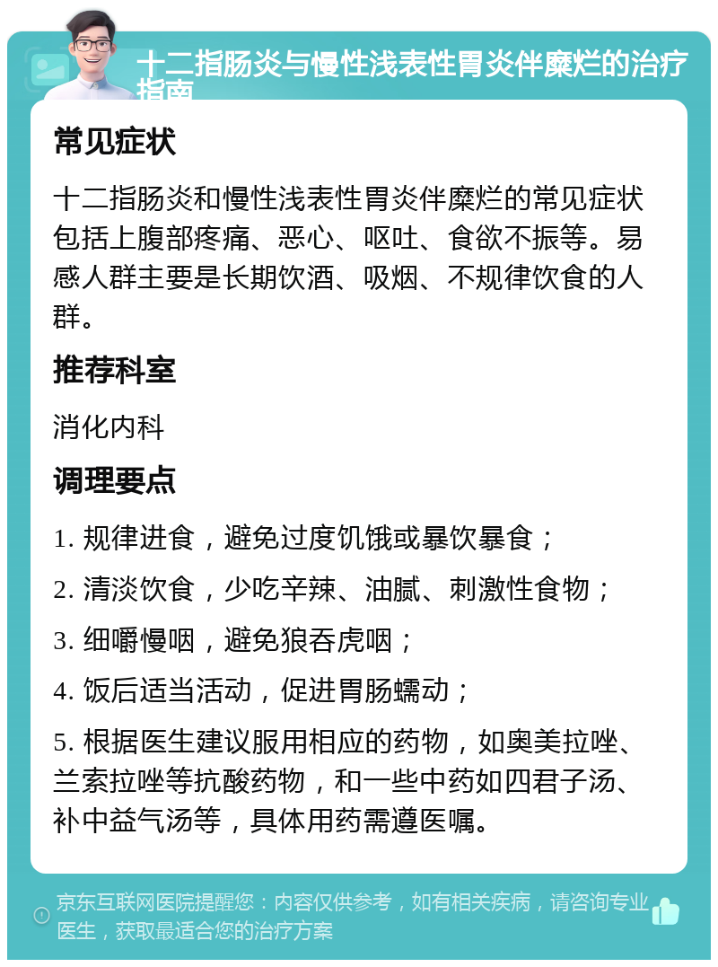 十二指肠炎与慢性浅表性胃炎伴糜烂的治疗指南 常见症状 十二指肠炎和慢性浅表性胃炎伴糜烂的常见症状包括上腹部疼痛、恶心、呕吐、食欲不振等。易感人群主要是长期饮酒、吸烟、不规律饮食的人群。 推荐科室 消化内科 调理要点 1. 规律进食，避免过度饥饿或暴饮暴食； 2. 清淡饮食，少吃辛辣、油腻、刺激性食物； 3. 细嚼慢咽，避免狼吞虎咽； 4. 饭后适当活动，促进胃肠蠕动； 5. 根据医生建议服用相应的药物，如奥美拉唑、兰索拉唑等抗酸药物，和一些中药如四君子汤、补中益气汤等，具体用药需遵医嘱。