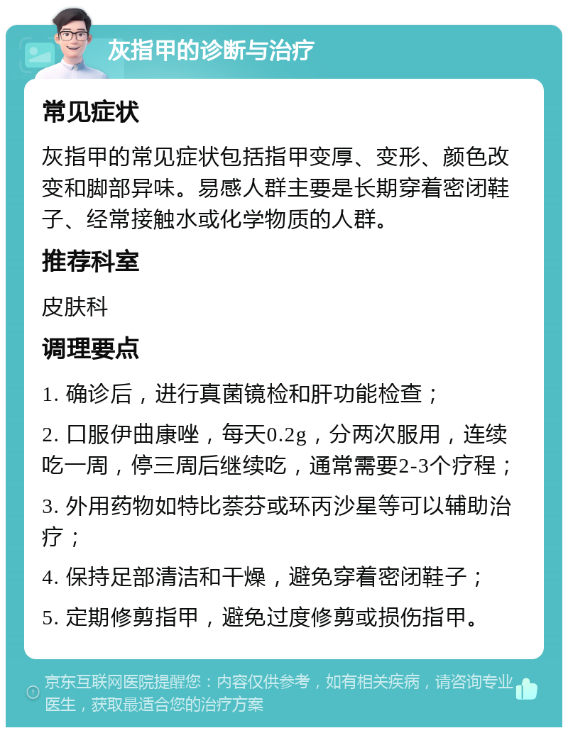 灰指甲的诊断与治疗 常见症状 灰指甲的常见症状包括指甲变厚、变形、颜色改变和脚部异味。易感人群主要是长期穿着密闭鞋子、经常接触水或化学物质的人群。 推荐科室 皮肤科 调理要点 1. 确诊后，进行真菌镜检和肝功能检查； 2. 口服伊曲康唑，每天0.2g，分两次服用，连续吃一周，停三周后继续吃，通常需要2-3个疗程； 3. 外用药物如特比萘芬或环丙沙星等可以辅助治疗； 4. 保持足部清洁和干燥，避免穿着密闭鞋子； 5. 定期修剪指甲，避免过度修剪或损伤指甲。