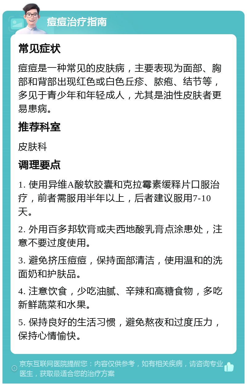 痘痘治疗指南 常见症状 痘痘是一种常见的皮肤病，主要表现为面部、胸部和背部出现红色或白色丘疹、脓疱、结节等，多见于青少年和年轻成人，尤其是油性皮肤者更易患病。 推荐科室 皮肤科 调理要点 1. 使用异维A酸软胶囊和克拉霉素缓释片口服治疗，前者需服用半年以上，后者建议服用7-10天。 2. 外用百多邦软膏或夫西地酸乳膏点涂患处，注意不要过度使用。 3. 避免挤压痘痘，保持面部清洁，使用温和的洗面奶和护肤品。 4. 注意饮食，少吃油腻、辛辣和高糖食物，多吃新鲜蔬菜和水果。 5. 保持良好的生活习惯，避免熬夜和过度压力，保持心情愉快。