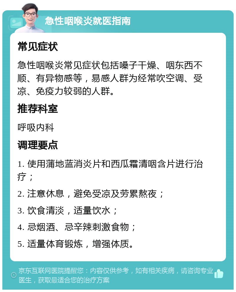 急性咽喉炎就医指南 常见症状 急性咽喉炎常见症状包括嗓子干燥、咽东西不顺、有异物感等，易感人群为经常吹空调、受凉、免疫力较弱的人群。 推荐科室 呼吸内科 调理要点 1. 使用蒲地蓝消炎片和西瓜霜清咽含片进行治疗； 2. 注意休息，避免受凉及劳累熬夜； 3. 饮食清淡，适量饮水； 4. 忌烟酒、忌辛辣刺激食物； 5. 适量体育锻炼，增强体质。