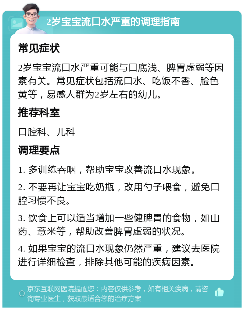 2岁宝宝流口水严重的调理指南 常见症状 2岁宝宝流口水严重可能与口底浅、脾胃虚弱等因素有关。常见症状包括流口水、吃饭不香、脸色黄等，易感人群为2岁左右的幼儿。 推荐科室 口腔科、儿科 调理要点 1. 多训练吞咽，帮助宝宝改善流口水现象。 2. 不要再让宝宝吃奶瓶，改用勺子喂食，避免口腔习惯不良。 3. 饮食上可以适当增加一些健脾胃的食物，如山药、薏米等，帮助改善脾胃虚弱的状况。 4. 如果宝宝的流口水现象仍然严重，建议去医院进行详细检查，排除其他可能的疾病因素。