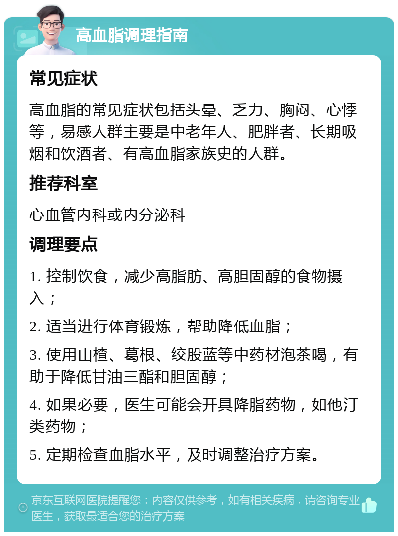 高血脂调理指南 常见症状 高血脂的常见症状包括头晕、乏力、胸闷、心悸等，易感人群主要是中老年人、肥胖者、长期吸烟和饮酒者、有高血脂家族史的人群。 推荐科室 心血管内科或内分泌科 调理要点 1. 控制饮食，减少高脂肪、高胆固醇的食物摄入； 2. 适当进行体育锻炼，帮助降低血脂； 3. 使用山楂、葛根、绞股蓝等中药材泡茶喝，有助于降低甘油三酯和胆固醇； 4. 如果必要，医生可能会开具降脂药物，如他汀类药物； 5. 定期检查血脂水平，及时调整治疗方案。