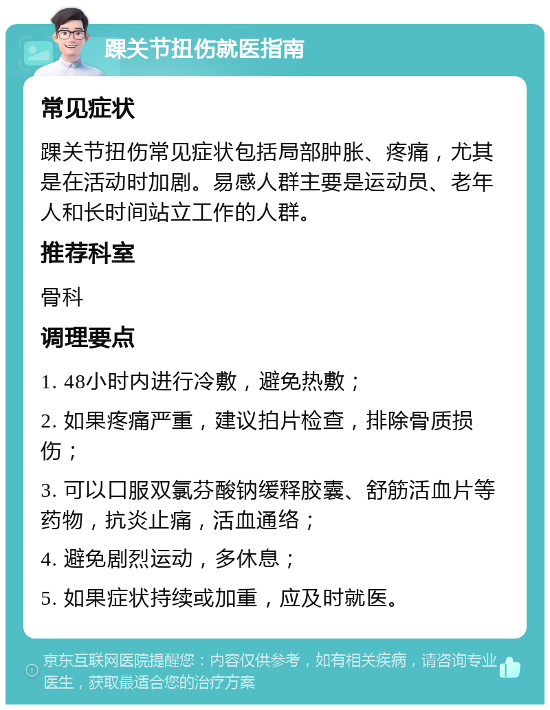 踝关节扭伤就医指南 常见症状 踝关节扭伤常见症状包括局部肿胀、疼痛，尤其是在活动时加剧。易感人群主要是运动员、老年人和长时间站立工作的人群。 推荐科室 骨科 调理要点 1. 48小时内进行冷敷，避免热敷； 2. 如果疼痛严重，建议拍片检查，排除骨质损伤； 3. 可以口服双氯芬酸钠缓释胶囊、舒筋活血片等药物，抗炎止痛，活血通络； 4. 避免剧烈运动，多休息； 5. 如果症状持续或加重，应及时就医。