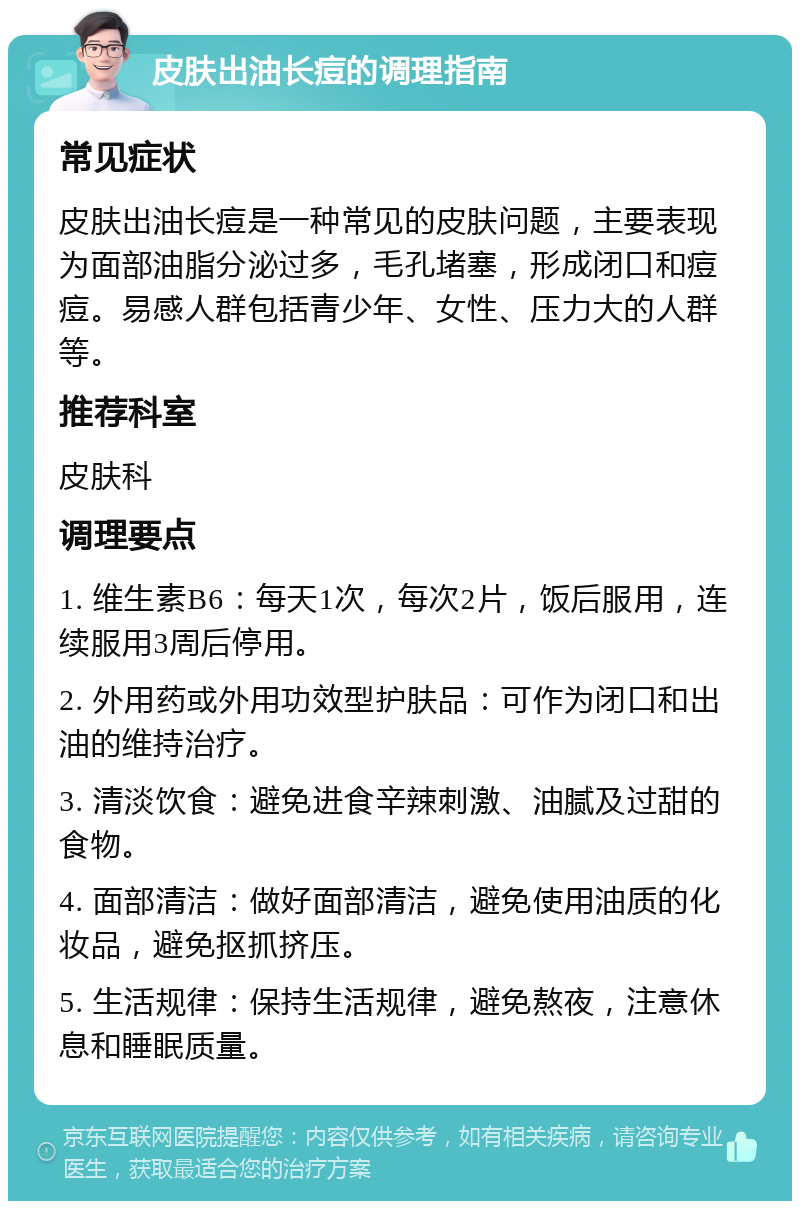 皮肤出油长痘的调理指南 常见症状 皮肤出油长痘是一种常见的皮肤问题，主要表现为面部油脂分泌过多，毛孔堵塞，形成闭口和痘痘。易感人群包括青少年、女性、压力大的人群等。 推荐科室 皮肤科 调理要点 1. 维生素B6：每天1次，每次2片，饭后服用，连续服用3周后停用。 2. 外用药或外用功效型护肤品：可作为闭口和出油的维持治疗。 3. 清淡饮食：避免进食辛辣刺激、油腻及过甜的食物。 4. 面部清洁：做好面部清洁，避免使用油质的化妆品，避免抠抓挤压。 5. 生活规律：保持生活规律，避免熬夜，注意休息和睡眠质量。