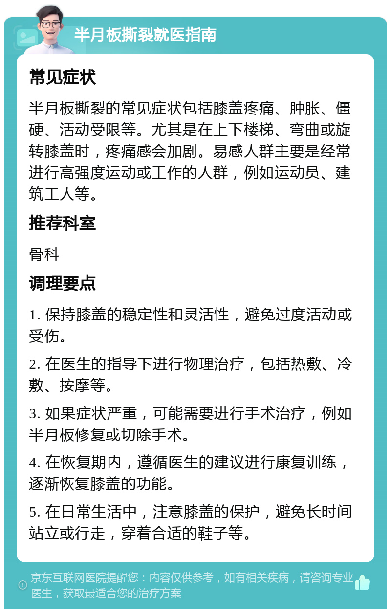 半月板撕裂就医指南 常见症状 半月板撕裂的常见症状包括膝盖疼痛、肿胀、僵硬、活动受限等。尤其是在上下楼梯、弯曲或旋转膝盖时，疼痛感会加剧。易感人群主要是经常进行高强度运动或工作的人群，例如运动员、建筑工人等。 推荐科室 骨科 调理要点 1. 保持膝盖的稳定性和灵活性，避免过度活动或受伤。 2. 在医生的指导下进行物理治疗，包括热敷、冷敷、按摩等。 3. 如果症状严重，可能需要进行手术治疗，例如半月板修复或切除手术。 4. 在恢复期内，遵循医生的建议进行康复训练，逐渐恢复膝盖的功能。 5. 在日常生活中，注意膝盖的保护，避免长时间站立或行走，穿着合适的鞋子等。