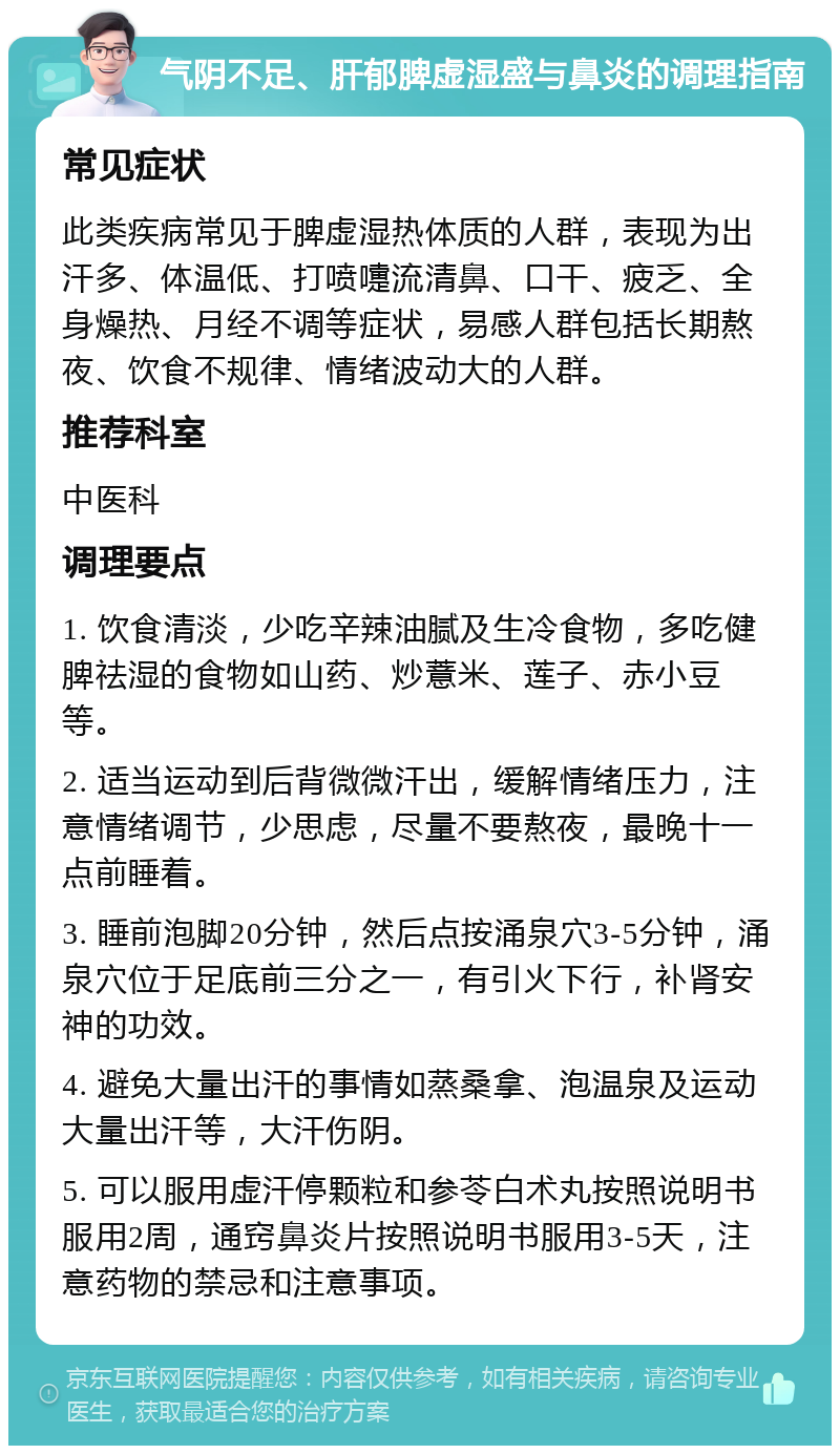 气阴不足、肝郁脾虚湿盛与鼻炎的调理指南 常见症状 此类疾病常见于脾虚湿热体质的人群，表现为出汗多、体温低、打喷嚏流清鼻、口干、疲乏、全身燥热、月经不调等症状，易感人群包括长期熬夜、饮食不规律、情绪波动大的人群。 推荐科室 中医科 调理要点 1. 饮食清淡，少吃辛辣油腻及生冷食物，多吃健脾祛湿的食物如山药、炒薏米、莲子、赤小豆等。 2. 适当运动到后背微微汗出，缓解情绪压力，注意情绪调节，少思虑，尽量不要熬夜，最晚十一点前睡着。 3. 睡前泡脚20分钟，然后点按涌泉穴3-5分钟，涌泉穴位于足底前三分之一，有引火下行，补肾安神的功效。 4. 避免大量出汗的事情如蒸桑拿、泡温泉及运动大量出汗等，大汗伤阴。 5. 可以服用虚汗停颗粒和参苓白术丸按照说明书服用2周，通窍鼻炎片按照说明书服用3-5天，注意药物的禁忌和注意事项。