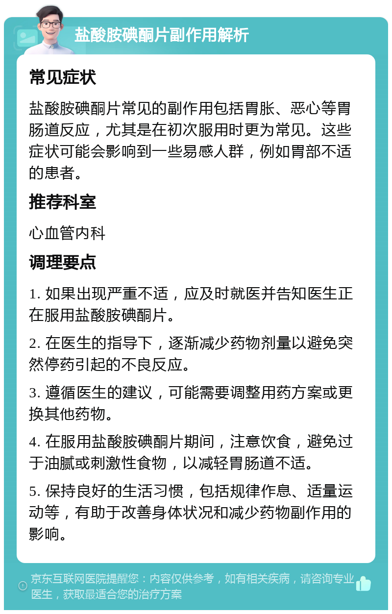 盐酸胺碘酮片副作用解析 常见症状 盐酸胺碘酮片常见的副作用包括胃胀、恶心等胃肠道反应，尤其是在初次服用时更为常见。这些症状可能会影响到一些易感人群，例如胃部不适的患者。 推荐科室 心血管内科 调理要点 1. 如果出现严重不适，应及时就医并告知医生正在服用盐酸胺碘酮片。 2. 在医生的指导下，逐渐减少药物剂量以避免突然停药引起的不良反应。 3. 遵循医生的建议，可能需要调整用药方案或更换其他药物。 4. 在服用盐酸胺碘酮片期间，注意饮食，避免过于油腻或刺激性食物，以减轻胃肠道不适。 5. 保持良好的生活习惯，包括规律作息、适量运动等，有助于改善身体状况和减少药物副作用的影响。