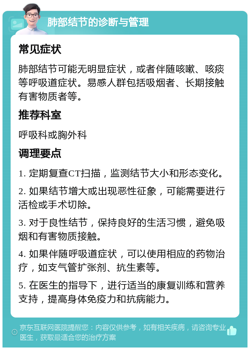 肺部结节的诊断与管理 常见症状 肺部结节可能无明显症状，或者伴随咳嗽、咳痰等呼吸道症状。易感人群包括吸烟者、长期接触有害物质者等。 推荐科室 呼吸科或胸外科 调理要点 1. 定期复查CT扫描，监测结节大小和形态变化。 2. 如果结节增大或出现恶性征象，可能需要进行活检或手术切除。 3. 对于良性结节，保持良好的生活习惯，避免吸烟和有害物质接触。 4. 如果伴随呼吸道症状，可以使用相应的药物治疗，如支气管扩张剂、抗生素等。 5. 在医生的指导下，进行适当的康复训练和营养支持，提高身体免疫力和抗病能力。