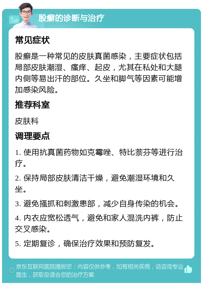 股癣的诊断与治疗 常见症状 股癣是一种常见的皮肤真菌感染，主要症状包括局部皮肤潮湿、瘙痒、起皮，尤其在私处和大腿内侧等易出汗的部位。久坐和脚气等因素可能增加感染风险。 推荐科室 皮肤科 调理要点 1. 使用抗真菌药物如克霉唑、特比萘芬等进行治疗。 2. 保持局部皮肤清洁干燥，避免潮湿环境和久坐。 3. 避免搔抓和刺激患部，减少自身传染的机会。 4. 内衣应宽松透气，避免和家人混洗内裤，防止交叉感染。 5. 定期复诊，确保治疗效果和预防复发。