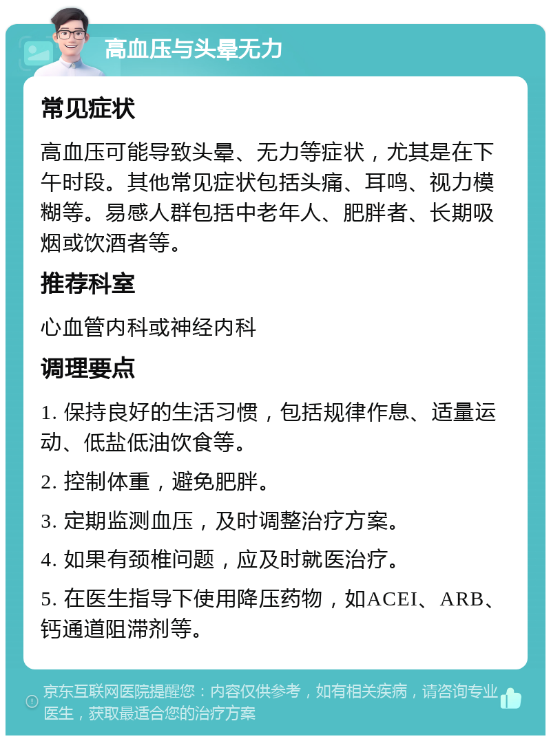 高血压与头晕无力 常见症状 高血压可能导致头晕、无力等症状，尤其是在下午时段。其他常见症状包括头痛、耳鸣、视力模糊等。易感人群包括中老年人、肥胖者、长期吸烟或饮酒者等。 推荐科室 心血管内科或神经内科 调理要点 1. 保持良好的生活习惯，包括规律作息、适量运动、低盐低油饮食等。 2. 控制体重，避免肥胖。 3. 定期监测血压，及时调整治疗方案。 4. 如果有颈椎问题，应及时就医治疗。 5. 在医生指导下使用降压药物，如ACEI、ARB、钙通道阻滞剂等。