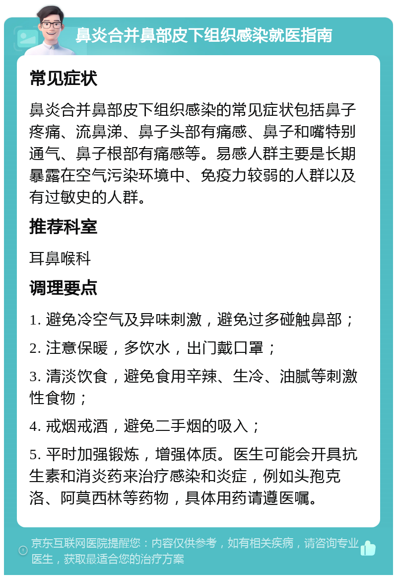 鼻炎合并鼻部皮下组织感染就医指南 常见症状 鼻炎合并鼻部皮下组织感染的常见症状包括鼻子疼痛、流鼻涕、鼻子头部有痛感、鼻子和嘴特别通气、鼻子根部有痛感等。易感人群主要是长期暴露在空气污染环境中、免疫力较弱的人群以及有过敏史的人群。 推荐科室 耳鼻喉科 调理要点 1. 避免冷空气及异味刺激，避免过多碰触鼻部； 2. 注意保暖，多饮水，出门戴口罩； 3. 清淡饮食，避免食用辛辣、生冷、油腻等刺激性食物； 4. 戒烟戒酒，避免二手烟的吸入； 5. 平时加强锻炼，增强体质。医生可能会开具抗生素和消炎药来治疗感染和炎症，例如头孢克洛、阿莫西林等药物，具体用药请遵医嘱。