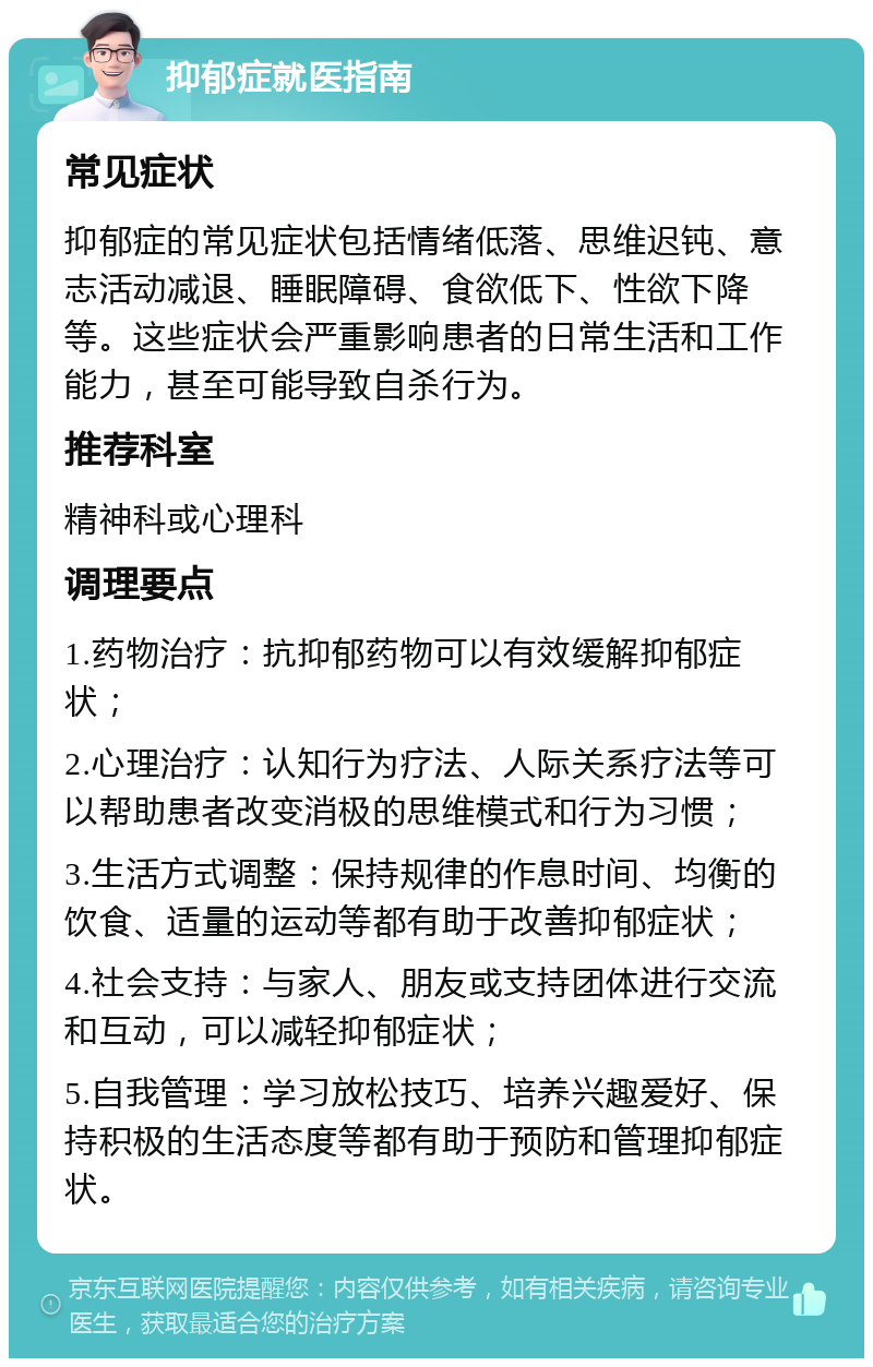 抑郁症就医指南 常见症状 抑郁症的常见症状包括情绪低落、思维迟钝、意志活动减退、睡眠障碍、食欲低下、性欲下降等。这些症状会严重影响患者的日常生活和工作能力，甚至可能导致自杀行为。 推荐科室 精神科或心理科 调理要点 1.药物治疗：抗抑郁药物可以有效缓解抑郁症状； 2.心理治疗：认知行为疗法、人际关系疗法等可以帮助患者改变消极的思维模式和行为习惯； 3.生活方式调整：保持规律的作息时间、均衡的饮食、适量的运动等都有助于改善抑郁症状； 4.社会支持：与家人、朋友或支持团体进行交流和互动，可以减轻抑郁症状； 5.自我管理：学习放松技巧、培养兴趣爱好、保持积极的生活态度等都有助于预防和管理抑郁症状。