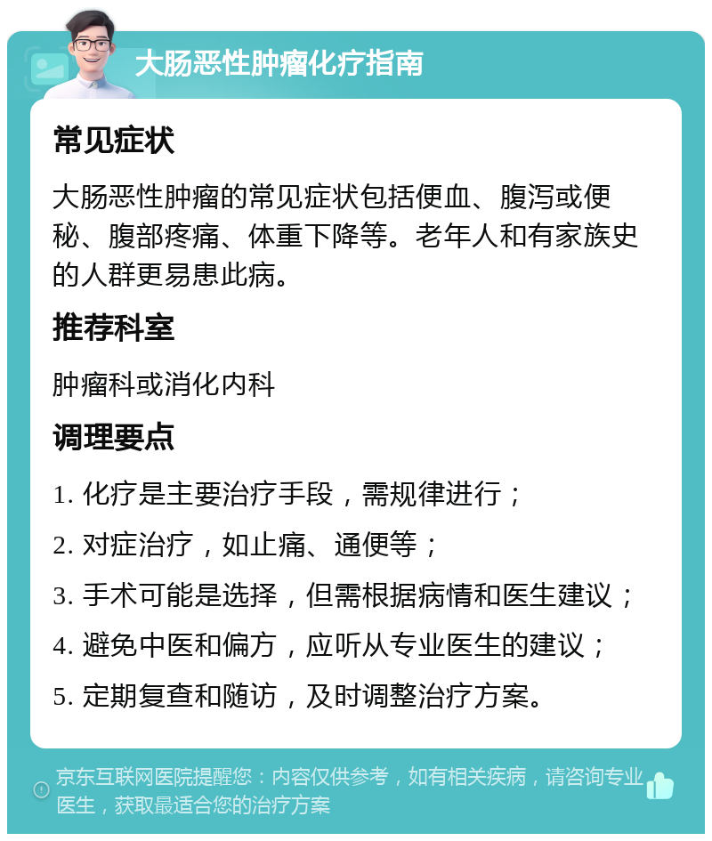 大肠恶性肿瘤化疗指南 常见症状 大肠恶性肿瘤的常见症状包括便血、腹泻或便秘、腹部疼痛、体重下降等。老年人和有家族史的人群更易患此病。 推荐科室 肿瘤科或消化内科 调理要点 1. 化疗是主要治疗手段，需规律进行； 2. 对症治疗，如止痛、通便等； 3. 手术可能是选择，但需根据病情和医生建议； 4. 避免中医和偏方，应听从专业医生的建议； 5. 定期复查和随访，及时调整治疗方案。