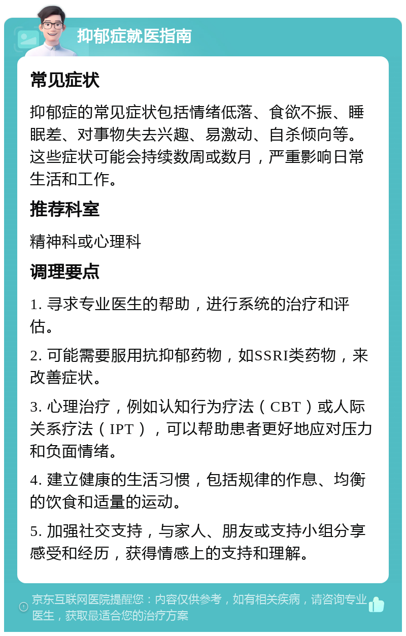 抑郁症就医指南 常见症状 抑郁症的常见症状包括情绪低落、食欲不振、睡眠差、对事物失去兴趣、易激动、自杀倾向等。这些症状可能会持续数周或数月，严重影响日常生活和工作。 推荐科室 精神科或心理科 调理要点 1. 寻求专业医生的帮助，进行系统的治疗和评估。 2. 可能需要服用抗抑郁药物，如SSRI类药物，来改善症状。 3. 心理治疗，例如认知行为疗法（CBT）或人际关系疗法（IPT），可以帮助患者更好地应对压力和负面情绪。 4. 建立健康的生活习惯，包括规律的作息、均衡的饮食和适量的运动。 5. 加强社交支持，与家人、朋友或支持小组分享感受和经历，获得情感上的支持和理解。