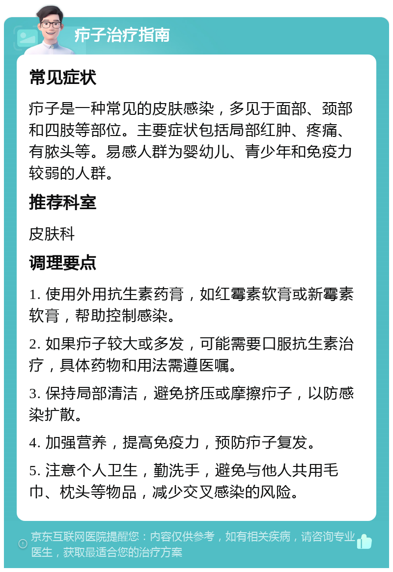 疖子治疗指南 常见症状 疖子是一种常见的皮肤感染，多见于面部、颈部和四肢等部位。主要症状包括局部红肿、疼痛、有脓头等。易感人群为婴幼儿、青少年和免疫力较弱的人群。 推荐科室 皮肤科 调理要点 1. 使用外用抗生素药膏，如红霉素软膏或新霉素软膏，帮助控制感染。 2. 如果疖子较大或多发，可能需要口服抗生素治疗，具体药物和用法需遵医嘱。 3. 保持局部清洁，避免挤压或摩擦疖子，以防感染扩散。 4. 加强营养，提高免疫力，预防疖子复发。 5. 注意个人卫生，勤洗手，避免与他人共用毛巾、枕头等物品，减少交叉感染的风险。