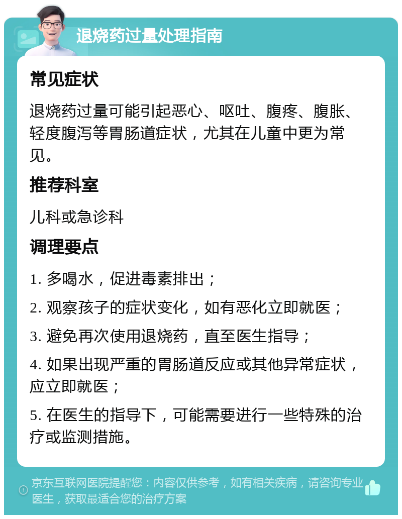 退烧药过量处理指南 常见症状 退烧药过量可能引起恶心、呕吐、腹疼、腹胀、轻度腹泻等胃肠道症状，尤其在儿童中更为常见。 推荐科室 儿科或急诊科 调理要点 1. 多喝水，促进毒素排出； 2. 观察孩子的症状变化，如有恶化立即就医； 3. 避免再次使用退烧药，直至医生指导； 4. 如果出现严重的胃肠道反应或其他异常症状，应立即就医； 5. 在医生的指导下，可能需要进行一些特殊的治疗或监测措施。