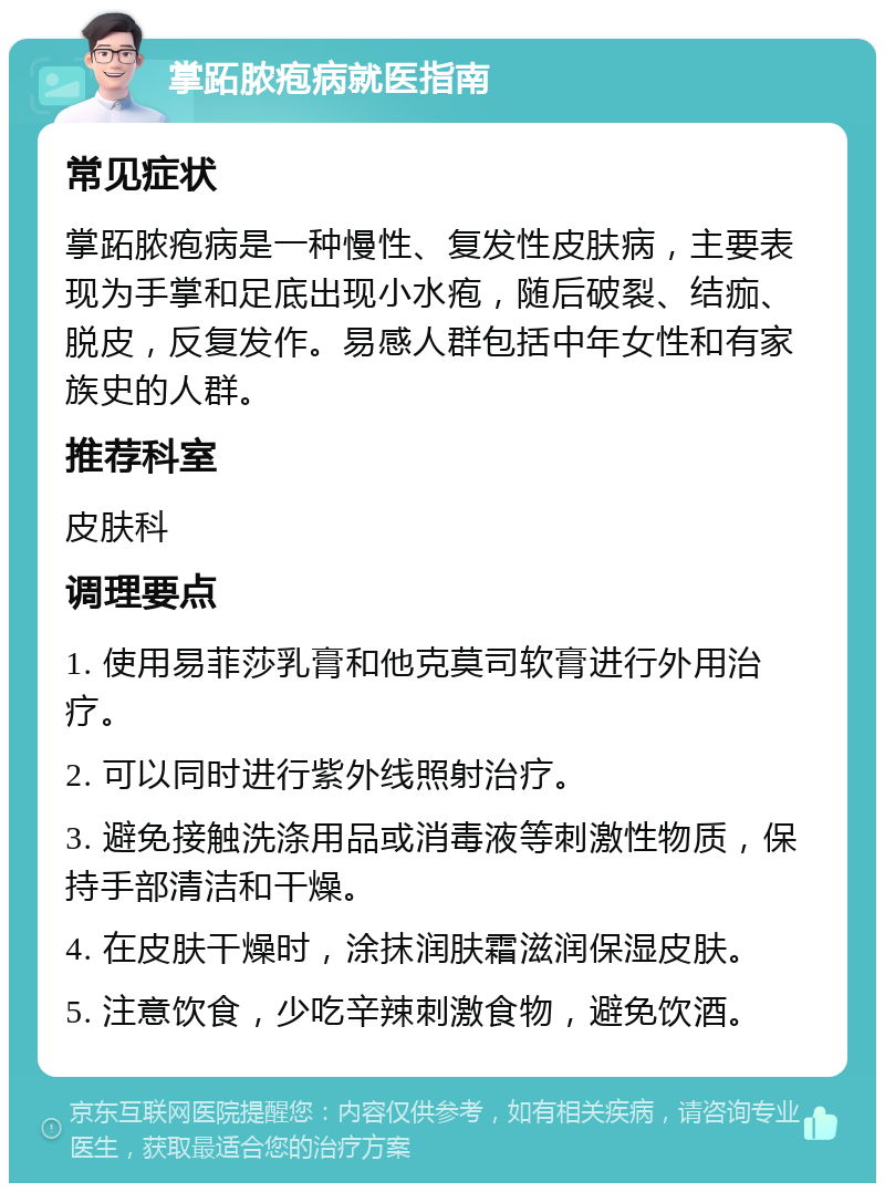 掌跖脓疱病就医指南 常见症状 掌跖脓疱病是一种慢性、复发性皮肤病，主要表现为手掌和足底出现小水疱，随后破裂、结痂、脱皮，反复发作。易感人群包括中年女性和有家族史的人群。 推荐科室 皮肤科 调理要点 1. 使用易菲莎乳膏和他克莫司软膏进行外用治疗。 2. 可以同时进行紫外线照射治疗。 3. 避免接触洗涤用品或消毒液等刺激性物质，保持手部清洁和干燥。 4. 在皮肤干燥时，涂抹润肤霜滋润保湿皮肤。 5. 注意饮食，少吃辛辣刺激食物，避免饮酒。