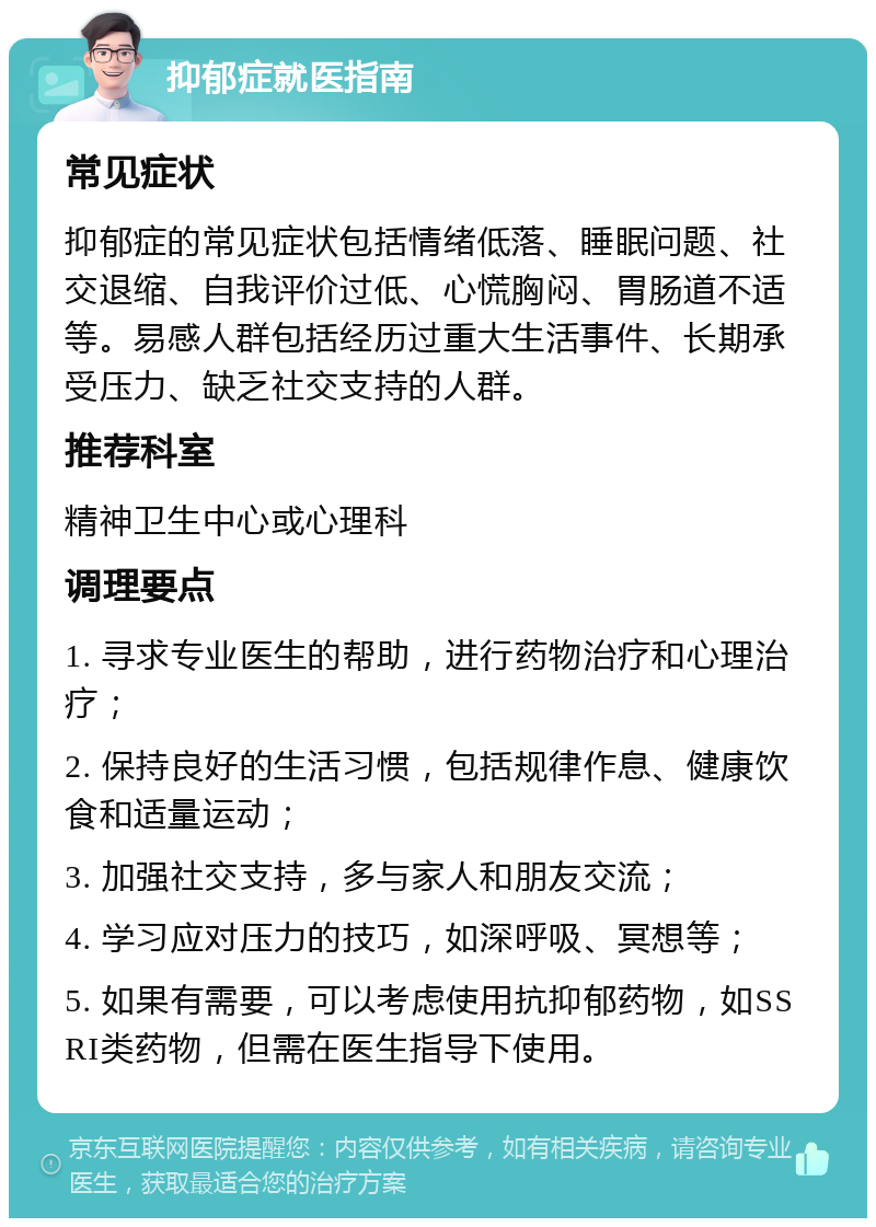 抑郁症就医指南 常见症状 抑郁症的常见症状包括情绪低落、睡眠问题、社交退缩、自我评价过低、心慌胸闷、胃肠道不适等。易感人群包括经历过重大生活事件、长期承受压力、缺乏社交支持的人群。 推荐科室 精神卫生中心或心理科 调理要点 1. 寻求专业医生的帮助，进行药物治疗和心理治疗； 2. 保持良好的生活习惯，包括规律作息、健康饮食和适量运动； 3. 加强社交支持，多与家人和朋友交流； 4. 学习应对压力的技巧，如深呼吸、冥想等； 5. 如果有需要，可以考虑使用抗抑郁药物，如SSRI类药物，但需在医生指导下使用。