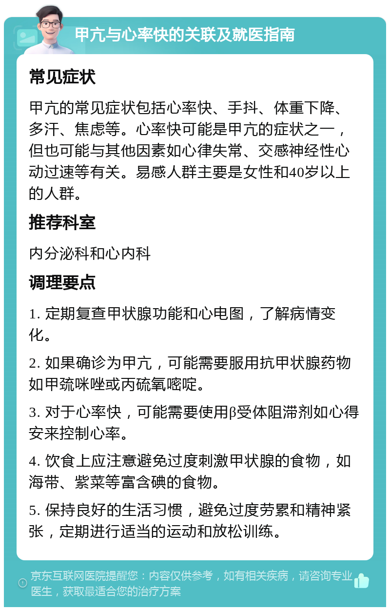 甲亢与心率快的关联及就医指南 常见症状 甲亢的常见症状包括心率快、手抖、体重下降、多汗、焦虑等。心率快可能是甲亢的症状之一，但也可能与其他因素如心律失常、交感神经性心动过速等有关。易感人群主要是女性和40岁以上的人群。 推荐科室 内分泌科和心内科 调理要点 1. 定期复查甲状腺功能和心电图，了解病情变化。 2. 如果确诊为甲亢，可能需要服用抗甲状腺药物如甲巯咪唑或丙硫氧嘧啶。 3. 对于心率快，可能需要使用β受体阻滞剂如心得安来控制心率。 4. 饮食上应注意避免过度刺激甲状腺的食物，如海带、紫菜等富含碘的食物。 5. 保持良好的生活习惯，避免过度劳累和精神紧张，定期进行适当的运动和放松训练。