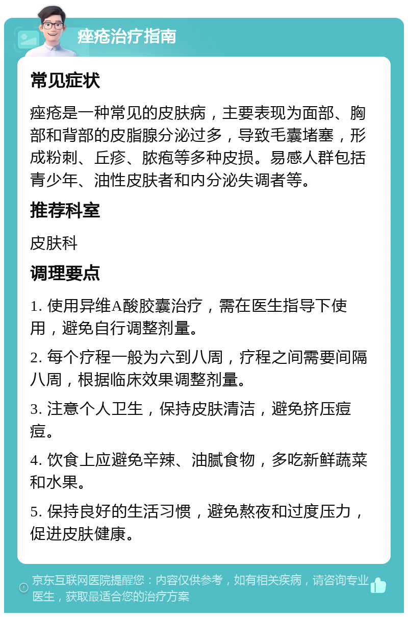 痤疮治疗指南 常见症状 痤疮是一种常见的皮肤病，主要表现为面部、胸部和背部的皮脂腺分泌过多，导致毛囊堵塞，形成粉刺、丘疹、脓疱等多种皮损。易感人群包括青少年、油性皮肤者和内分泌失调者等。 推荐科室 皮肤科 调理要点 1. 使用异维A酸胶囊治疗，需在医生指导下使用，避免自行调整剂量。 2. 每个疗程一般为六到八周，疗程之间需要间隔八周，根据临床效果调整剂量。 3. 注意个人卫生，保持皮肤清洁，避免挤压痘痘。 4. 饮食上应避免辛辣、油腻食物，多吃新鲜蔬菜和水果。 5. 保持良好的生活习惯，避免熬夜和过度压力，促进皮肤健康。