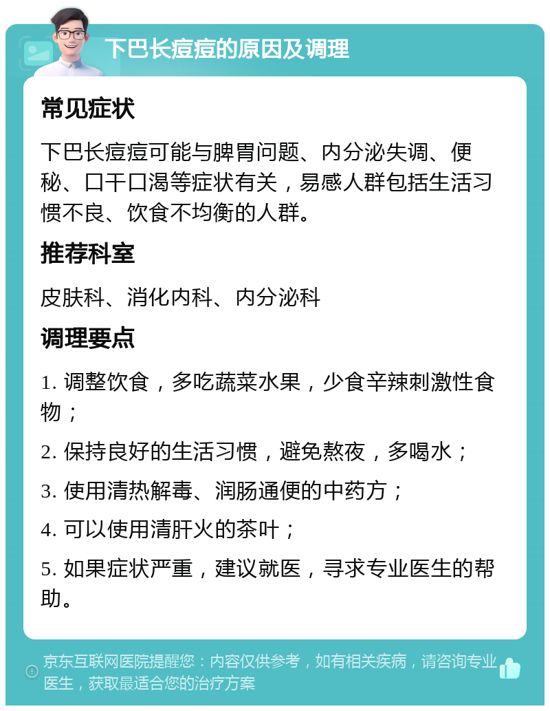 下巴长痘痘的原因及调理 常见症状 下巴长痘痘可能与脾胃问题、内分泌失调、便秘、口干口渴等症状有关，易感人群包括生活习惯不良、饮食不均衡的人群。 推荐科室 皮肤科、消化内科、内分泌科 调理要点 1. 调整饮食，多吃蔬菜水果，少食辛辣刺激性食物； 2. 保持良好的生活习惯，避免熬夜，多喝水； 3. 使用清热解毒、润肠通便的中药方； 4. 可以使用清肝火的茶叶； 5. 如果症状严重，建议就医，寻求专业医生的帮助。