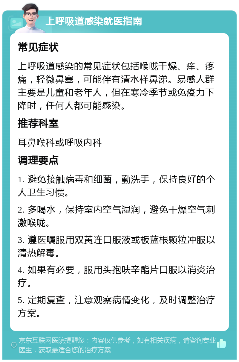 上呼吸道感染就医指南 常见症状 上呼吸道感染的常见症状包括喉咙干燥、痒、疼痛，轻微鼻塞，可能伴有清水样鼻涕。易感人群主要是儿童和老年人，但在寒冷季节或免疫力下降时，任何人都可能感染。 推荐科室 耳鼻喉科或呼吸内科 调理要点 1. 避免接触病毒和细菌，勤洗手，保持良好的个人卫生习惯。 2. 多喝水，保持室内空气湿润，避免干燥空气刺激喉咙。 3. 遵医嘱服用双黄连口服液或板蓝根颗粒冲服以清热解毒。 4. 如果有必要，服用头孢呋辛酯片口服以消炎治疗。 5. 定期复查，注意观察病情变化，及时调整治疗方案。