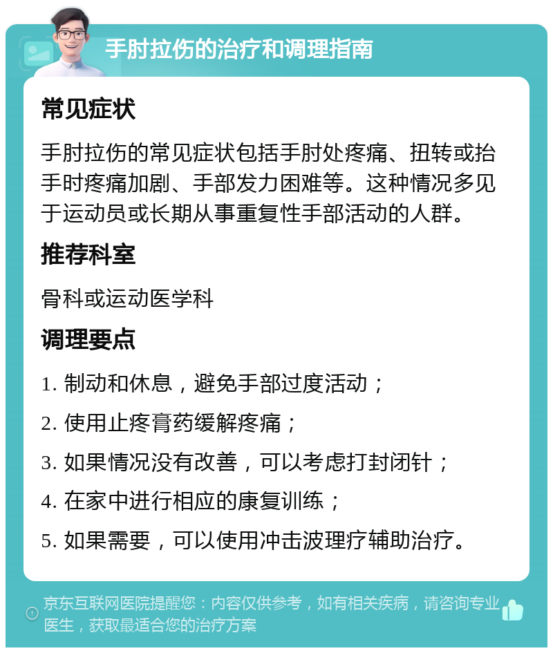 手肘拉伤的治疗和调理指南 常见症状 手肘拉伤的常见症状包括手肘处疼痛、扭转或抬手时疼痛加剧、手部发力困难等。这种情况多见于运动员或长期从事重复性手部活动的人群。 推荐科室 骨科或运动医学科 调理要点 1. 制动和休息，避免手部过度活动； 2. 使用止疼膏药缓解疼痛； 3. 如果情况没有改善，可以考虑打封闭针； 4. 在家中进行相应的康复训练； 5. 如果需要，可以使用冲击波理疗辅助治疗。