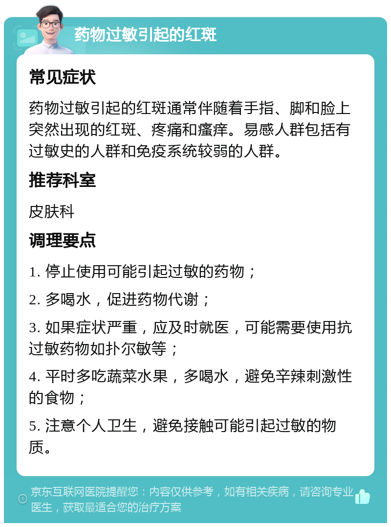 药物过敏引起的红斑 常见症状 药物过敏引起的红斑通常伴随着手指、脚和脸上突然出现的红斑、疼痛和瘙痒。易感人群包括有过敏史的人群和免疫系统较弱的人群。 推荐科室 皮肤科 调理要点 1. 停止使用可能引起过敏的药物； 2. 多喝水，促进药物代谢； 3. 如果症状严重，应及时就医，可能需要使用抗过敏药物如扑尔敏等； 4. 平时多吃蔬菜水果，多喝水，避免辛辣刺激性的食物； 5. 注意个人卫生，避免接触可能引起过敏的物质。