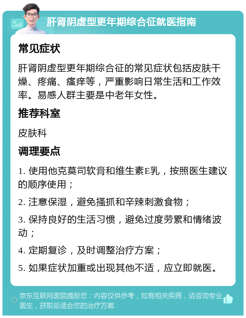 肝肾阴虚型更年期综合征就医指南 常见症状 肝肾阴虚型更年期综合征的常见症状包括皮肤干燥、疼痛、瘙痒等，严重影响日常生活和工作效率。易感人群主要是中老年女性。 推荐科室 皮肤科 调理要点 1. 使用他克莫司软膏和维生素E乳，按照医生建议的顺序使用； 2. 注意保湿，避免搔抓和辛辣刺激食物； 3. 保持良好的生活习惯，避免过度劳累和情绪波动； 4. 定期复诊，及时调整治疗方案； 5. 如果症状加重或出现其他不适，应立即就医。