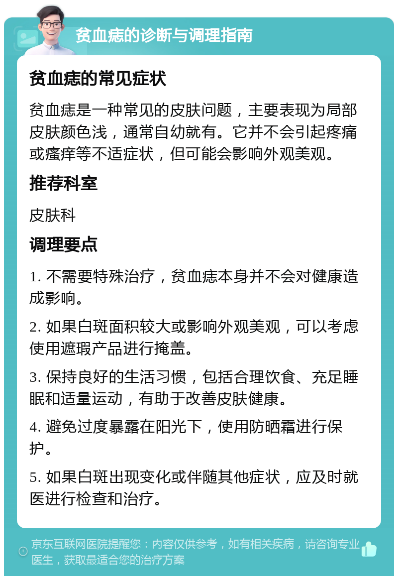 贫血痣的诊断与调理指南 贫血痣的常见症状 贫血痣是一种常见的皮肤问题，主要表现为局部皮肤颜色浅，通常自幼就有。它并不会引起疼痛或瘙痒等不适症状，但可能会影响外观美观。 推荐科室 皮肤科 调理要点 1. 不需要特殊治疗，贫血痣本身并不会对健康造成影响。 2. 如果白斑面积较大或影响外观美观，可以考虑使用遮瑕产品进行掩盖。 3. 保持良好的生活习惯，包括合理饮食、充足睡眠和适量运动，有助于改善皮肤健康。 4. 避免过度暴露在阳光下，使用防晒霜进行保护。 5. 如果白斑出现变化或伴随其他症状，应及时就医进行检查和治疗。