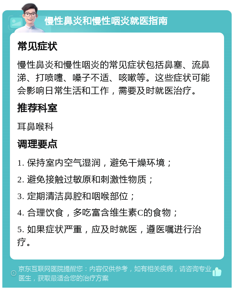 慢性鼻炎和慢性咽炎就医指南 常见症状 慢性鼻炎和慢性咽炎的常见症状包括鼻塞、流鼻涕、打喷嚏、嗓子不适、咳嗽等。这些症状可能会影响日常生活和工作，需要及时就医治疗。 推荐科室 耳鼻喉科 调理要点 1. 保持室内空气湿润，避免干燥环境； 2. 避免接触过敏原和刺激性物质； 3. 定期清洁鼻腔和咽喉部位； 4. 合理饮食，多吃富含维生素C的食物； 5. 如果症状严重，应及时就医，遵医嘱进行治疗。