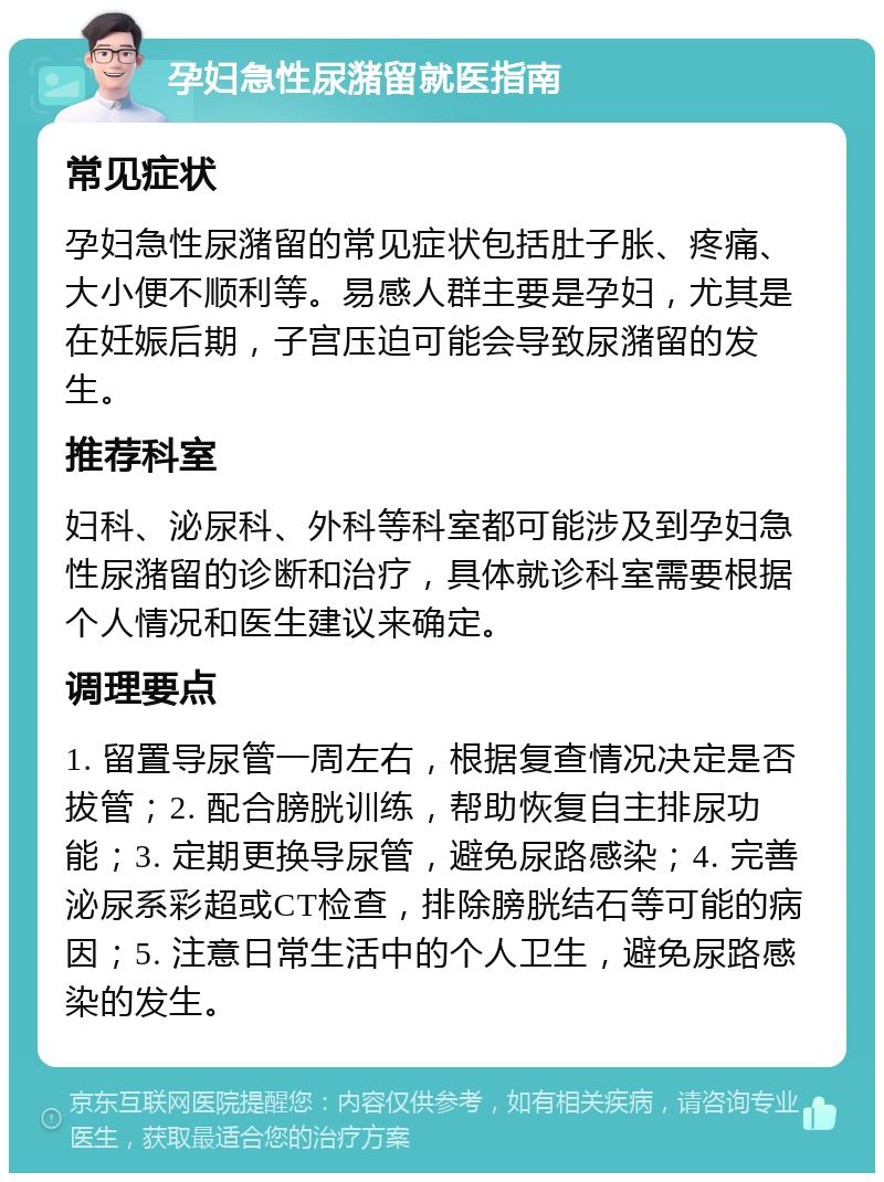 孕妇急性尿潴留就医指南 常见症状 孕妇急性尿潴留的常见症状包括肚子胀、疼痛、大小便不顺利等。易感人群主要是孕妇，尤其是在妊娠后期，子宫压迫可能会导致尿潴留的发生。 推荐科室 妇科、泌尿科、外科等科室都可能涉及到孕妇急性尿潴留的诊断和治疗，具体就诊科室需要根据个人情况和医生建议来确定。 调理要点 1. 留置导尿管一周左右，根据复查情况决定是否拔管；2. 配合膀胱训练，帮助恢复自主排尿功能；3. 定期更换导尿管，避免尿路感染；4. 完善泌尿系彩超或CT检查，排除膀胱结石等可能的病因；5. 注意日常生活中的个人卫生，避免尿路感染的发生。