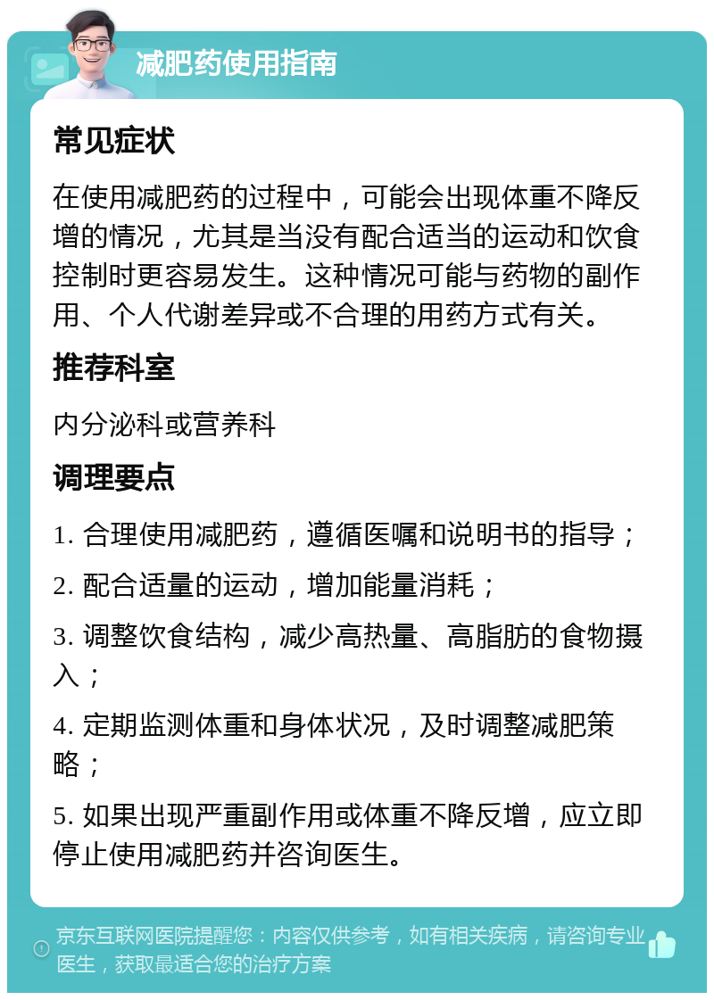 减肥药使用指南 常见症状 在使用减肥药的过程中，可能会出现体重不降反增的情况，尤其是当没有配合适当的运动和饮食控制时更容易发生。这种情况可能与药物的副作用、个人代谢差异或不合理的用药方式有关。 推荐科室 内分泌科或营养科 调理要点 1. 合理使用减肥药，遵循医嘱和说明书的指导； 2. 配合适量的运动，增加能量消耗； 3. 调整饮食结构，减少高热量、高脂肪的食物摄入； 4. 定期监测体重和身体状况，及时调整减肥策略； 5. 如果出现严重副作用或体重不降反增，应立即停止使用减肥药并咨询医生。