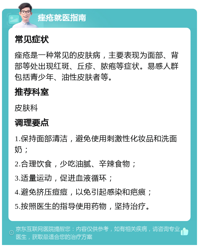 痤疮就医指南 常见症状 痤疮是一种常见的皮肤病，主要表现为面部、背部等处出现红斑、丘疹、脓疱等症状。易感人群包括青少年、油性皮肤者等。 推荐科室 皮肤科 调理要点 1.保持面部清洁，避免使用刺激性化妆品和洗面奶； 2.合理饮食，少吃油腻、辛辣食物； 3.适量运动，促进血液循环； 4.避免挤压痘痘，以免引起感染和疤痕； 5.按照医生的指导使用药物，坚持治疗。