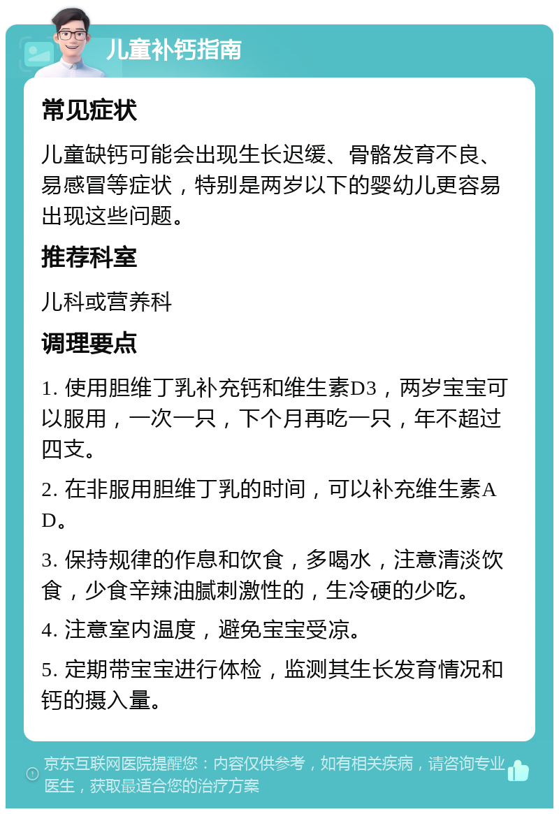 儿童补钙指南 常见症状 儿童缺钙可能会出现生长迟缓、骨骼发育不良、易感冒等症状，特别是两岁以下的婴幼儿更容易出现这些问题。 推荐科室 儿科或营养科 调理要点 1. 使用胆维丁乳补充钙和维生素D3，两岁宝宝可以服用，一次一只，下个月再吃一只，年不超过四支。 2. 在非服用胆维丁乳的时间，可以补充维生素AD。 3. 保持规律的作息和饮食，多喝水，注意清淡饮食，少食辛辣油腻刺激性的，生冷硬的少吃。 4. 注意室内温度，避免宝宝受凉。 5. 定期带宝宝进行体检，监测其生长发育情况和钙的摄入量。