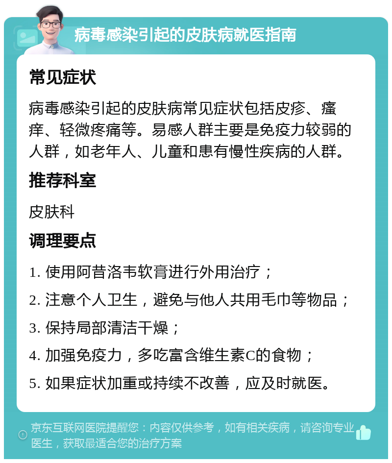 病毒感染引起的皮肤病就医指南 常见症状 病毒感染引起的皮肤病常见症状包括皮疹、瘙痒、轻微疼痛等。易感人群主要是免疫力较弱的人群，如老年人、儿童和患有慢性疾病的人群。 推荐科室 皮肤科 调理要点 1. 使用阿昔洛韦软膏进行外用治疗； 2. 注意个人卫生，避免与他人共用毛巾等物品； 3. 保持局部清洁干燥； 4. 加强免疫力，多吃富含维生素C的食物； 5. 如果症状加重或持续不改善，应及时就医。