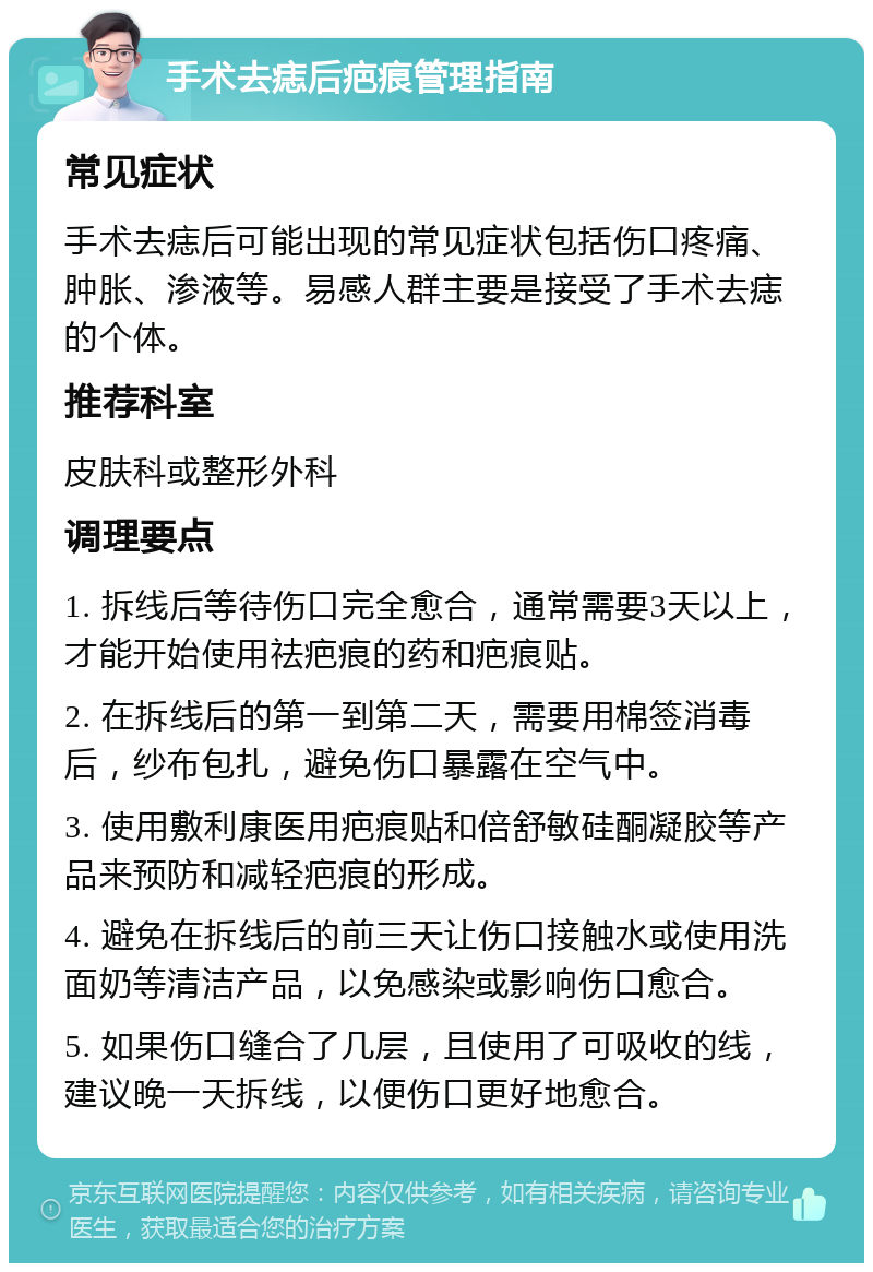 手术去痣后疤痕管理指南 常见症状 手术去痣后可能出现的常见症状包括伤口疼痛、肿胀、渗液等。易感人群主要是接受了手术去痣的个体。 推荐科室 皮肤科或整形外科 调理要点 1. 拆线后等待伤口完全愈合，通常需要3天以上，才能开始使用祛疤痕的药和疤痕贴。 2. 在拆线后的第一到第二天，需要用棉签消毒后，纱布包扎，避免伤口暴露在空气中。 3. 使用敷利康医用疤痕贴和倍舒敏硅酮凝胶等产品来预防和减轻疤痕的形成。 4. 避免在拆线后的前三天让伤口接触水或使用洗面奶等清洁产品，以免感染或影响伤口愈合。 5. 如果伤口缝合了几层，且使用了可吸收的线，建议晚一天拆线，以便伤口更好地愈合。