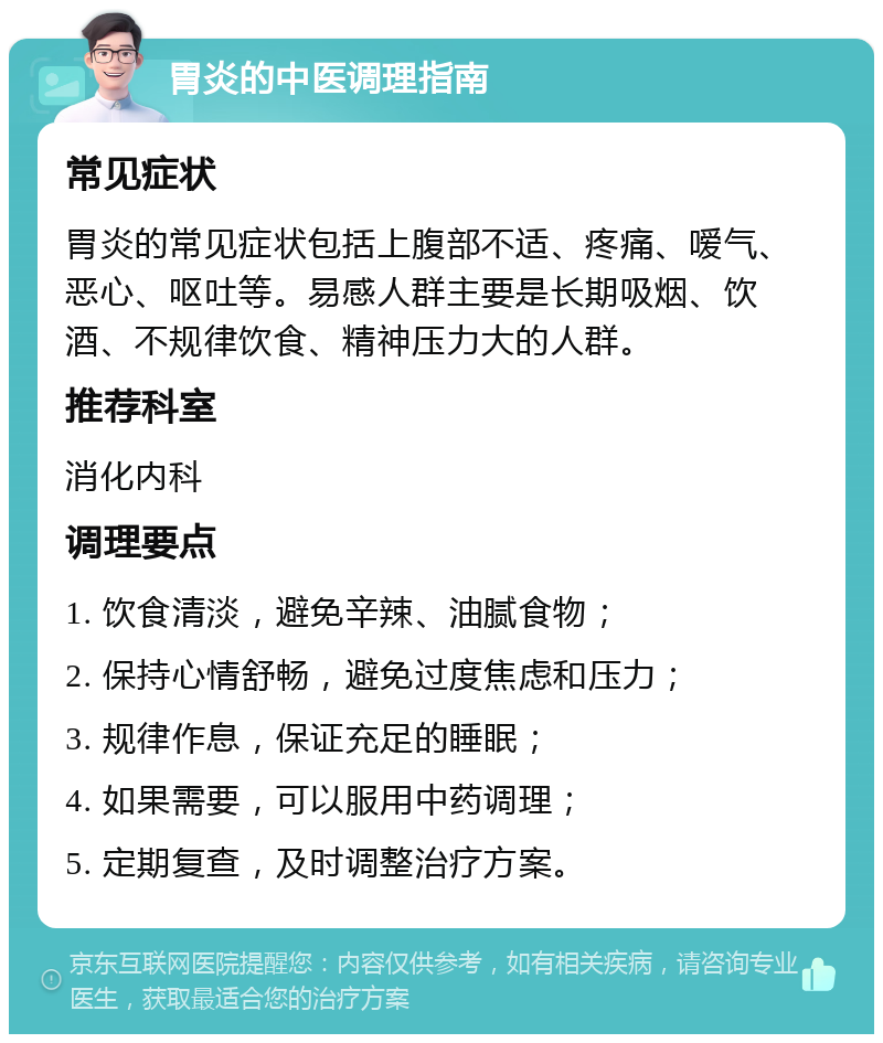 胃炎的中医调理指南 常见症状 胃炎的常见症状包括上腹部不适、疼痛、嗳气、恶心、呕吐等。易感人群主要是长期吸烟、饮酒、不规律饮食、精神压力大的人群。 推荐科室 消化内科 调理要点 1. 饮食清淡，避免辛辣、油腻食物； 2. 保持心情舒畅，避免过度焦虑和压力； 3. 规律作息，保证充足的睡眠； 4. 如果需要，可以服用中药调理； 5. 定期复查，及时调整治疗方案。