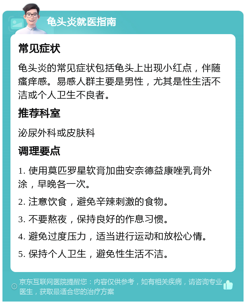 龟头炎就医指南 常见症状 龟头炎的常见症状包括龟头上出现小红点，伴随瘙痒感。易感人群主要是男性，尤其是性生活不洁或个人卫生不良者。 推荐科室 泌尿外科或皮肤科 调理要点 1. 使用莫匹罗星软膏加曲安奈德益康唑乳膏外涂，早晚各一次。 2. 注意饮食，避免辛辣刺激的食物。 3. 不要熬夜，保持良好的作息习惯。 4. 避免过度压力，适当进行运动和放松心情。 5. 保持个人卫生，避免性生活不洁。