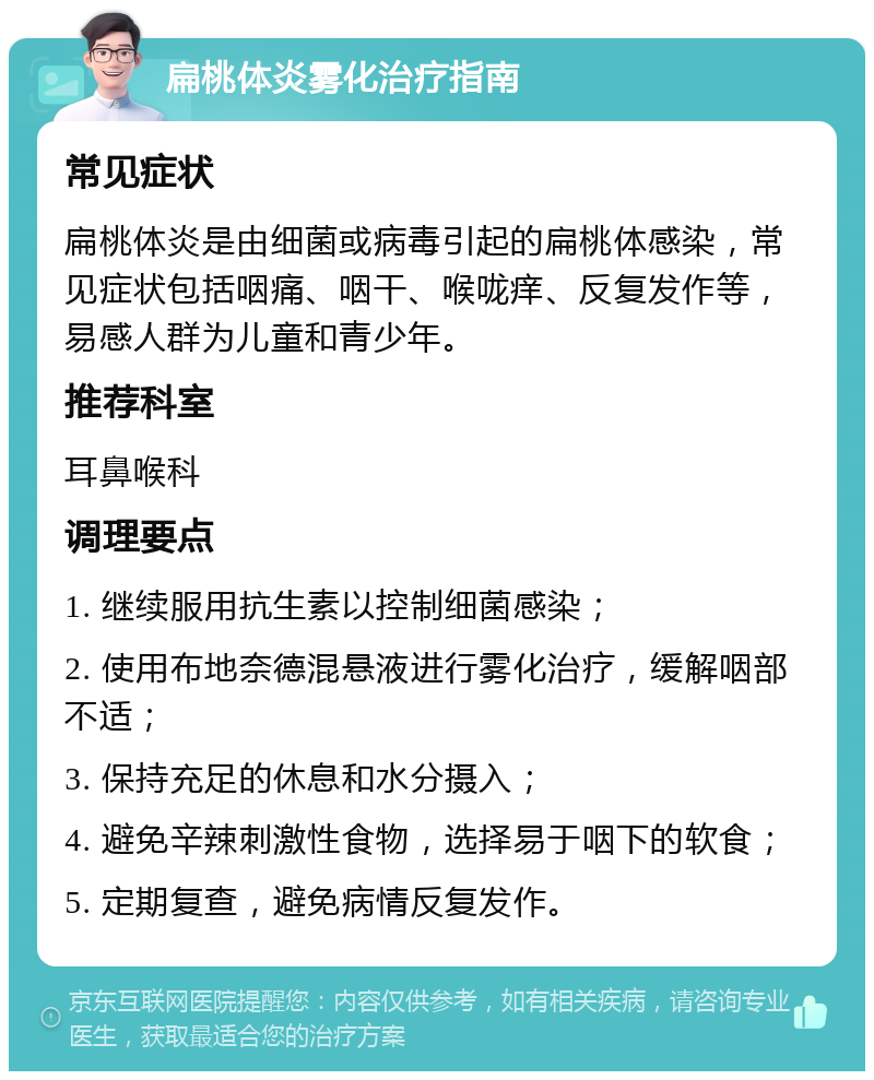 扁桃体炎雾化治疗指南 常见症状 扁桃体炎是由细菌或病毒引起的扁桃体感染，常见症状包括咽痛、咽干、喉咙痒、反复发作等，易感人群为儿童和青少年。 推荐科室 耳鼻喉科 调理要点 1. 继续服用抗生素以控制细菌感染； 2. 使用布地奈德混悬液进行雾化治疗，缓解咽部不适； 3. 保持充足的休息和水分摄入； 4. 避免辛辣刺激性食物，选择易于咽下的软食； 5. 定期复查，避免病情反复发作。