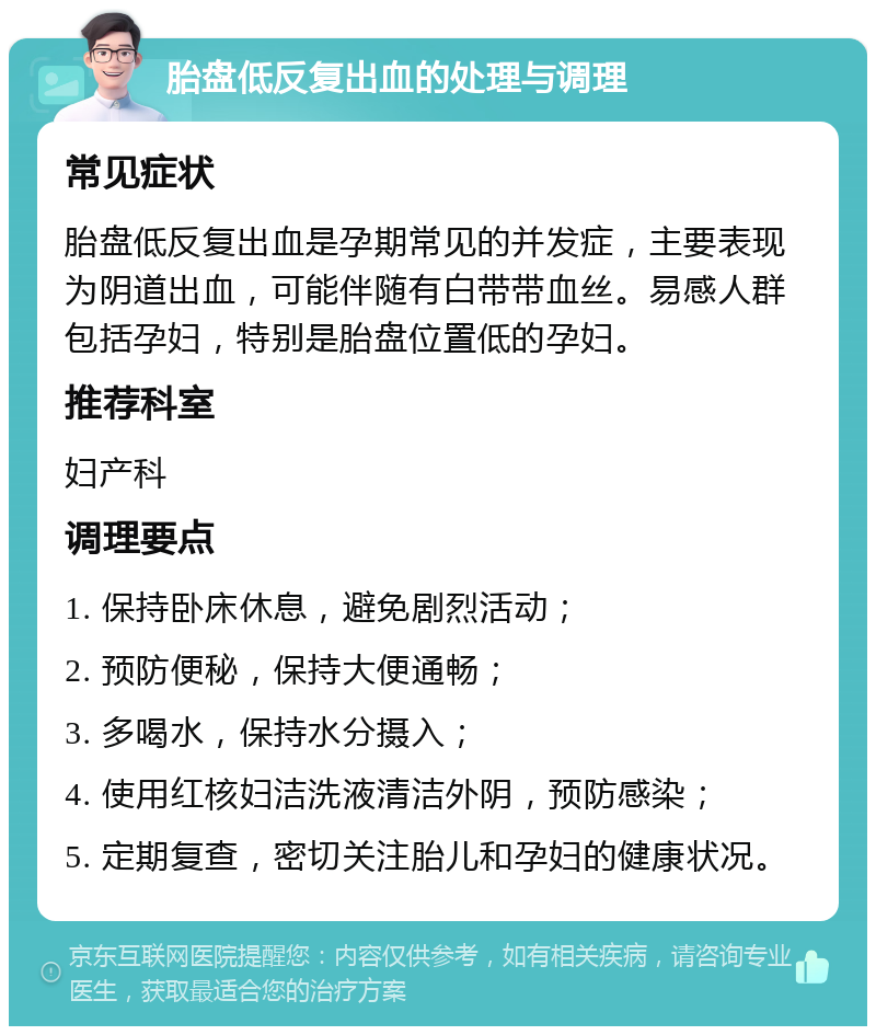 胎盘低反复出血的处理与调理 常见症状 胎盘低反复出血是孕期常见的并发症，主要表现为阴道出血，可能伴随有白带带血丝。易感人群包括孕妇，特别是胎盘位置低的孕妇。 推荐科室 妇产科 调理要点 1. 保持卧床休息，避免剧烈活动； 2. 预防便秘，保持大便通畅； 3. 多喝水，保持水分摄入； 4. 使用红核妇洁洗液清洁外阴，预防感染； 5. 定期复查，密切关注胎儿和孕妇的健康状况。